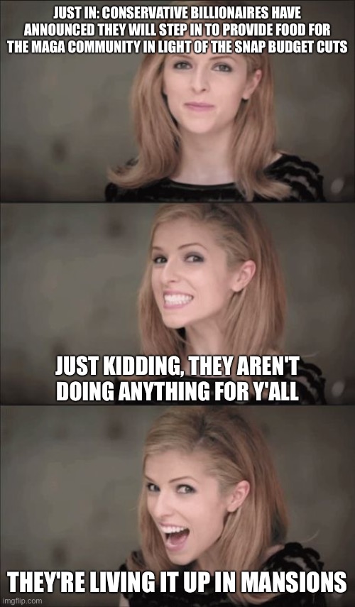 Bad Pun Anna Kendrick Meme | JUST IN: CONSERVATIVE BILLIONAIRES HAVE ANNOUNCED THEY WILL STEP IN TO PROVIDE FOOD FOR THE MAGA COMMUNITY IN LIGHT OF THE SNAP BUDGET CUTS  | image tagged in memes,bad pun anna kendrick | made w/ Imgflip meme maker