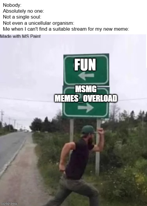 Nobody:
Absolutely no one:
Not a single soul:
Not even a unicellular organism:
Me when I can't find a suitable stream for my new meme:; FUN; MSMG
MEMES_OVERLOAD | made w/ Imgflip meme maker