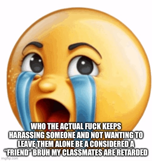 “No one gaf” ik | WHO THE ACTUAL FUCK KEEPS HARASSING SOMEONE AND NOT WANTING TO LEAVE THEM ALONE BE A CONSIDERED A “FRIEND” BRUH MY CLASSMATES ARE RETARDED | image tagged in realistic sob crying emoji | made w/ Imgflip meme maker