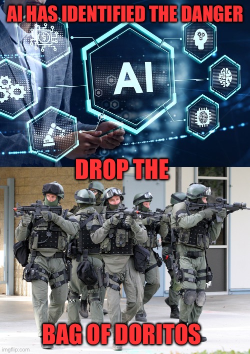AI cameras at a high school misidentify a bag of Doritos as a gun. SWAT team arrives with  guns drawn. Dont trust AI. | AI HAS IDENTIFIED THE DANGER; DROP THE; BAG OF DORITOS | image tagged in ai,misidentify,doritos,gun | made w/ Imgflip meme maker