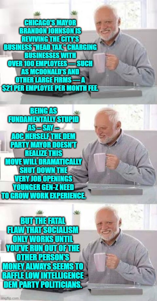 Even for a low intelligence Dem Party politician, Brandon Johnson is pushing that trope. | CHICAGO'S MAYOR BRANDON JOHNSON IS REVIVING THE CITY’S BUSINESS “HEAD TAX,” CHARGING BUSINESSES WITH OVER 100 EMPLOYEES — SUCH AS MCDONALD’S AND OTHER LARGE FIRMS — A $21 PER EMPLOYEE PER MONTH FEE. BEING AS FUNDAMENTALLY STUPID AS -- SAY -- AOC HERSELF THE DEM PARTY MAYOR DOESN'T REALIZE THIS MOVE WILL DRAMATICALLY SHUT DOWN THE VERY JOB OPENINGS YOUNGER GEN-Z NEED TO GROW WORK EXPERIENCE. BUT THE FATAL FLAW THAT SOCIALISM ONLY WORKS UNTIL YOU'VE RUN OUT OF THE OTHER PERSON'S MONEY ALWAYS SEEMS TO BAFFLE LOW INTELLIGENCE DEM PARTY POLITICIANS. | image tagged in hide the pain harold | made w/ Imgflip meme maker