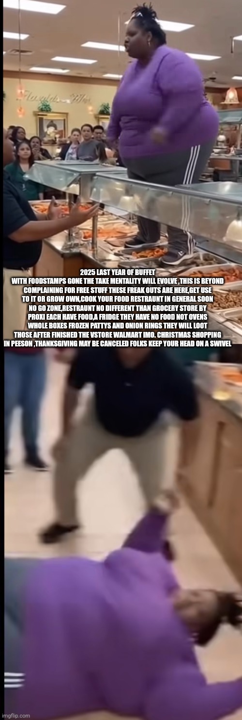 Readers highgest: Public food rages are here,Christmas shopping Thanksgiving canceled imminent | 2025 LAST YEAR OF BUFFET
WITH FOODSTAMPS GONE THE TAKE MENTALITY WILL EVOLVE ,THIS IS BEYOND COMPLAINING FOR FREE STUFF THESE FREAK OUTS ARE HERE,GET USE TO IT OR GROW OWN,COOK YOUR FOOD RESTRAUNT IN GENERAL SOON NO GO ZONE,RESTRAUNT NO DIFFERENT THAN GROCERY STORE BY PROXI EACH HAVE FOOD,A FRIDGE THEY HAVE NO FOOD NOT OVENS WHOLE BOXES FROZEN PATTYS AND ONION RINGS THEY WILL LOOT THOSE AFTER FINISHED THE VSTORE WALMART IMO. CHRISTMAS SHOPPING IN PEESON ,THANKSGIVING MAY BE CANCELED FOLKS KEEP YOUR HEAD ON A SWIVEL | image tagged in shtf,buffet | made w/ Imgflip meme maker