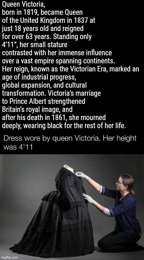 A little woman made a big impact on history. | Queen Victoria, born in 1819, became Queen of the United Kingdom in 1837 at just 18 years old and reigned for over 63 years. Standing only 4’11”, her small stature contrasted with her immense influence over a vast empire spanning continents.

Her reign, known as the Victorian Era, marked an age of industrial progress, global expansion, and cultural transformation. Victoria’s marriage to Prince Albert strengthened Britain’s royal image, and after his death in 1861, she mourned deeply, wearing black for the rest of her life. | image tagged in memes,history,victorian era | made w/ Imgflip meme maker