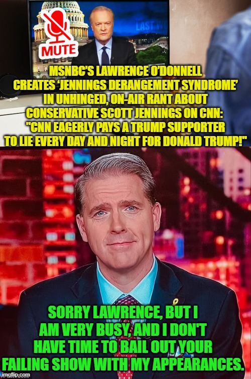 What a difference a change in presidents makes. | MSNBC’S LAWRENCE O’DONNELL CREATES ‘JENNINGS DERANGEMENT SYNDROME’ IN UNHINGED, ON-AIR RANT ABOUT CONSERVATIVE SCOTT JENNINGS ON CNN: 
"CNN EAGERLY PAYS A TRUMP SUPPORTER TO LIE EVERY DAY AND NIGHT FOR DONALD TRUMP!"; SORRY LAWRENCE, BUT I AM VERY BUSY, AND I DON'T HAVE TIME TO BAIL OUT YOUR FAILING SHOW WITH MY APPEARANCES. | image tagged in yep | made w/ Imgflip meme maker