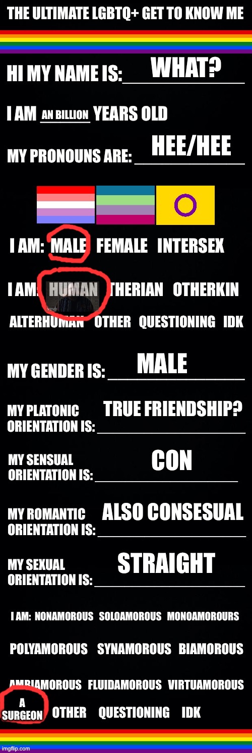 The ultimate LGBTQ+ get to know me | WHAT? AN BILLION; HEE/HEE; MALE; TRUE FRIENDSHIP? CON; ALSO CONSESUAL; STRAIGHT; A SURGEON | image tagged in the ultimate lgbtq get to know me,unfunny,shitty meme | made w/ Imgflip meme maker