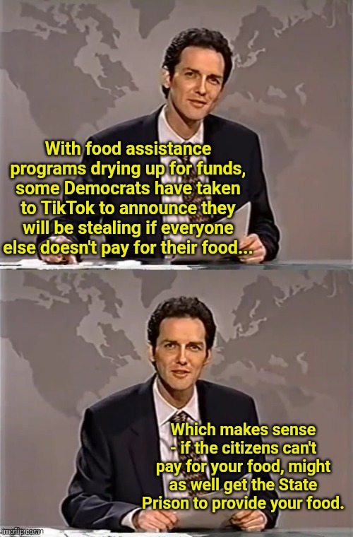 WEEKEND UPDATE WITH NORM | With food assistance programs drying up for funds, some Democrats have taken to TikTok to announce they will be stealing if everyone else doesn't pay for their food... Which makes sense - if the citizens can't pay for your food, might as well get the State Prison to provide your food. | image tagged in weekend update with norm | made w/ Imgflip meme maker