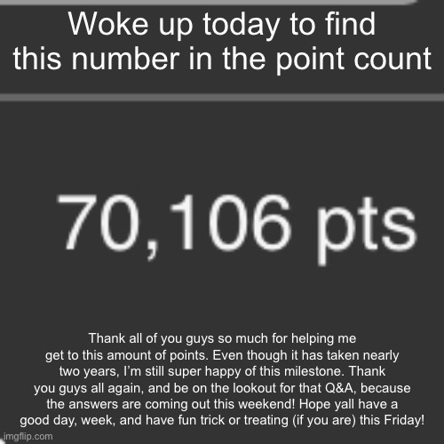 Thank you all for helping me reach 70K… | Woke up today to find this number in the point count; Thank all of you guys so much for helping me get to this amount of points. Even though it has taken nearly two years, I’m still super happy of this milestone. Thank you guys all again, and be on the lookout for that Q&A, because the answers are coming out this weekend! Hope yall have a good day, week, and have fun trick or treating (if you are) this Friday! | made w/ Imgflip meme maker