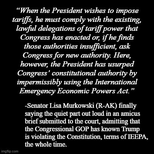 I'd ask if the Trump-cult kids feel foolish after bending over backwards to defend Dear Leader's lawlessness but... you know... | “When the President wishes to impose
tariffs, he must comply with the existing,
lawful delegations of tariff power that
Congress has enacted or, if he finds
those authorities insufficient, ask
Congress for new authority. Here,
however, the President has usurped
Congress’ constitutional authority by
impermissibly using the International
Emergency Economic Powers Act.”; -Senator Lisa Murkowski (R-AK) finally
saying the quiet part out loud in an amicus
brief submitted to the court, admitting that
the Congressional GOP has known Trump
is violating the Constitution, terms of IEEPA,
the whole time. | image tagged in plain black template,trump is the enemy from within,trump unfit unqualified dangerous,corrupt | made w/ Imgflip meme maker