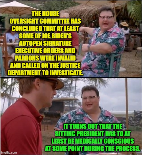 Who knew, eh? | THE HOUSE OVERSIGHT COMMITTEE HAS CONCLUDED THAT AT LEAST SOME OF JOE BIDEN'S AUTOPEN SIGNATURE EXECUTIVE ORDERS AND PARDONS WERE INVALID AND CALLED ON THE JUSTICE DEPARTMENT TO INVESTIGATE. IT TURNS OUT THAT THE SITTING PRESIDENT HAS TO AT LEAST BE MEDICALLY CONSCIOUS AT SOME POINT DURING THE PROCESS. | image tagged in see nobody cares | made w/ Imgflip meme maker