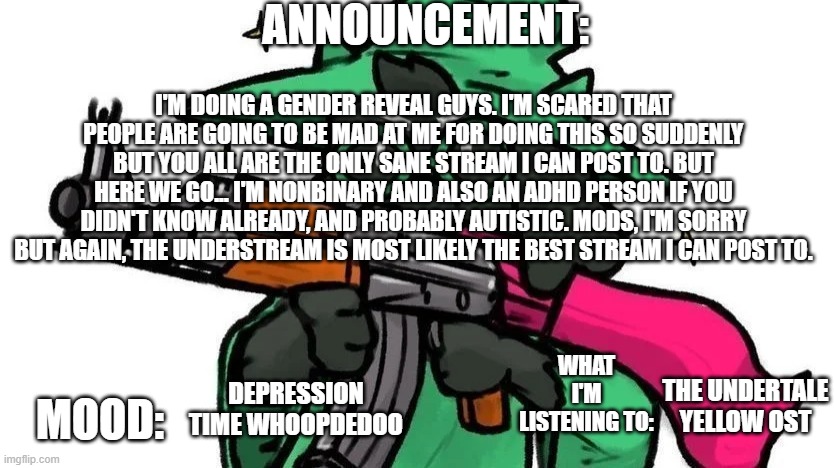 @ralseiwithagun announcement | ANNOUNCEMENT:; I'M DOING A GENDER REVEAL GUYS. I'M SCARED THAT PEOPLE ARE GOING TO BE MAD AT ME FOR DOING THIS SO SUDDENLY BUT YOU ALL ARE THE ONLY SANE STREAM I CAN POST TO. BUT HERE WE GO... I'M NONBINARY AND ALSO AN ADHD PERSON IF YOU DIDN'T KNOW ALREADY, AND PROBABLY AUTISTIC. MODS, I'M SORRY BUT AGAIN, THE UNDERSTREAM IS MOST LIKELY THE BEST STREAM I CAN POST TO. WHAT I'M LISTENING TO:; MOOD:; THE UNDERTALE YELLOW OST; DEPRESSION TIME WHOOPDEDOO | image tagged in ralseiwithagun announcement | made w/ Imgflip meme maker
