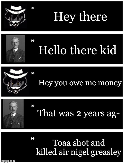 Part 2 | Hey there; Hello there kid; Hey you owe me money; That was 2 years ag-; Toaa shot and killed sir nigel greasley | image tagged in 4 undertale textboxes,undertale text box | made w/ Imgflip meme maker