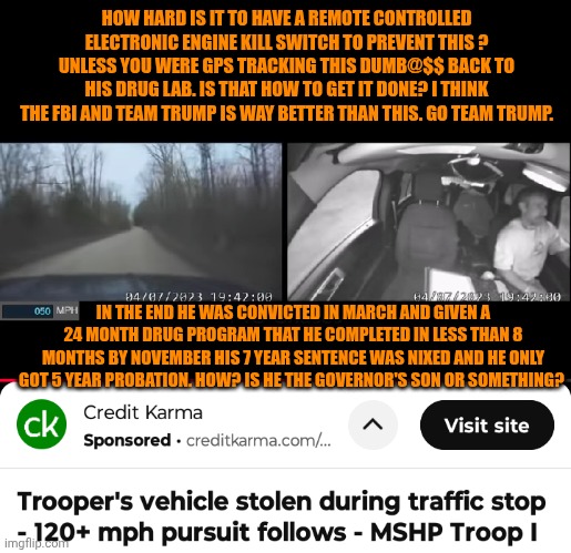 Funny | HOW HARD IS IT TO HAVE A REMOTE CONTROLLED ELECTRONIC ENGINE KILL SWITCH TO PREVENT THIS ? UNLESS YOU WERE GPS TRACKING THIS DUMB@$$ BACK TO HIS DRUG LAB. IS THAT HOW TO GET IT DONE? I THINK THE FBI AND TEAM TRUMP IS WAY BETTER THAN THIS. GO TEAM TRUMP. IN THE END HE WAS CONVICTED IN MARCH AND GIVEN A 24 MONTH DRUG PROGRAM THAT HE COMPLETED IN LESS THAN 8 MONTHS BY NOVEMBER HIS 7 YEAR SENTENCE WAS NIXED AND HE ONLY GOT 5 YEAR PROBATION. HOW? IS HE THE GOVERNOR'S SON OR SOMETHING? | image tagged in funny,police chasing guy,missouri,war on drugs,president trump,fbi | made w/ Imgflip meme maker