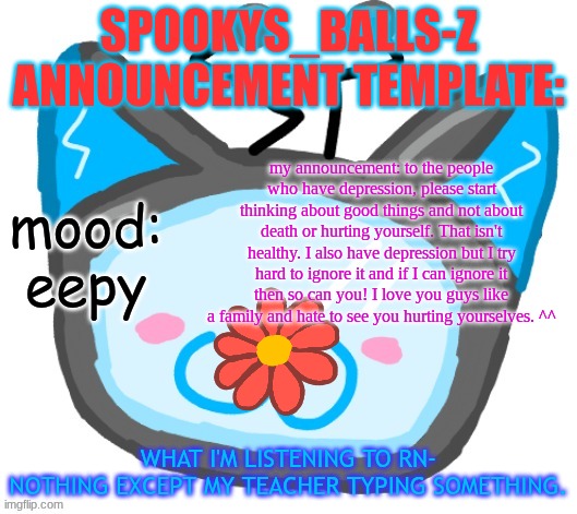 sorry I went on a rant. I yap too much. | SPOOKYS_BALLS-Z ANNOUNCEMENT TEMPLATE:; my announcement: to the people who have depression, please start thinking about good things and not about death or hurting yourself. That isn't healthy. I also have depression but I try hard to ignore it and if I can ignore it then so can you! I love you guys like a family and hate to see you hurting yourselves. ^^; mood:
eepy; WHAT I'M LISTENING TO RN-
NOTHING EXCEPT MY TEACHER TYPING SOMETHING. | image tagged in dragons_balls-z new announcement template | made w/ Imgflip meme maker