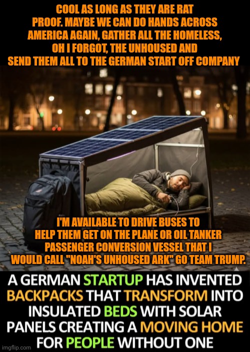 Funny | COOL AS LONG AS THEY ARE RAT PROOF. MAYBE WE CAN DO HANDS ACROSS AMERICA AGAIN, GATHER ALL THE HOMELESS, OH I FORGOT, THE UNHOUSED AND SEND THEM ALL TO THE GERMAN START OFF COMPANY; I'M AVAILABLE TO DRIVE BUSES TO HELP THEM GET ON THE PLANE OR OIL TANKER PASSENGER CONVERSION VESSEL THAT I WOULD CALL "NOAH'S UNHOUSED ARK" GO TEAM TRUMP. | image tagged in funny,noah's ark,german,business,homeless,president trump | made w/ Imgflip meme maker