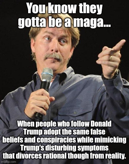 How to recognize a Trump supporter | You know they gotta be a maga... When people who follow Donald Trump adopt the same false beliefs and conspiracies while mimicking Trump's disturbing symptoms
that divorces rational though from reality. | image tagged in trump,maga,divorced from reality,conspiracies,no rational though,damaged goods | made w/ Imgflip meme maker