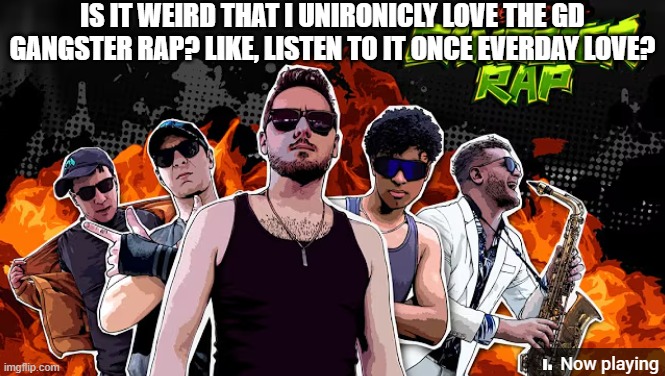 it's just the catchiest beat in the world, and it's an April Fools song xD | IS IT WEIRD THAT I UNIRONICLY LOVE THE GD GANGSTER RAP? LIKE, LISTEN TO IT ONCE EVERDAY LOVE? | made w/ Imgflip meme maker