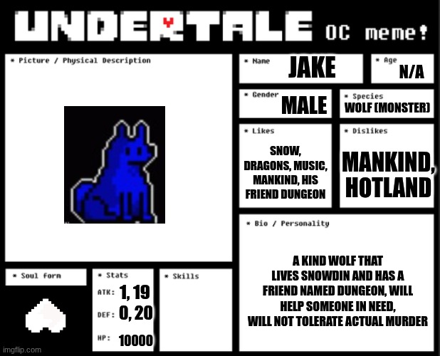 Undertale OC template | JAKE; N/A; MALE; WOLF (MONSTER); SNOW, DRAGONS, MUSIC, MANKIND, HIS FRIEND DUNGEON; MANKIND, HOTLAND; A KIND WOLF THAT LIVES SNOWDIN AND HAS A FRIEND NAMED DUNGEON, WILL HELP SOMEONE IN NEED, WILL NOT TOLERATE ACTUAL MURDER; 1, 19; 0, 20; 10000 | image tagged in undertale oc template | made w/ Imgflip meme maker