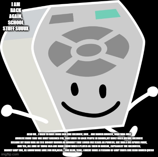 im back! | I AM BACK AGAIN, SCHOOL STUFF SUUUX; ALSO UH... I USED TO HAVE MORE OCS LIKE KILLMOTE, LIEK.... ONE NAMED AMOLITE, WHO WAS JUST AMOLITE FROM THAT ONE RUBY SIBLINGS VID, THAT LIKED TO LOCK PEOPLE IN ROOMS,MY MOST USED BEFORE KILLMOTE BECAME MY MAIN WAS AN EVIL WOODY KNOWN AS WOODSY THAT COULD USE FEARS AS POWERS, SHE HAD A BIG SPIDER FORM, AND YES, ALL LORE OF THOSE OCS ARE MADE FROM WHEN I PLAYED AS THEM IN ROBLOX, ESPECALLLY THE KILLMOTES, MAINLY CHIP THO, ILL SHOW MORE LORE FOR HER,ALSO.... FOR BEAN, YEAH, I MIGHT MAKE A VERSION OF CHIP THATS LIKE BEAN NAMED QUESO | image tagged in remote from bfb and tpot | made w/ Imgflip meme maker