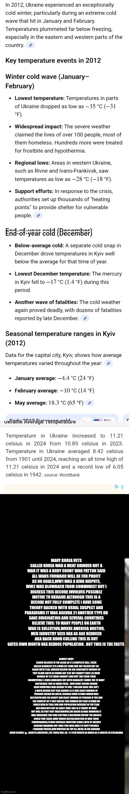 Hot war,cold winter ukraine war population control and global warming sleeping together | MANY KOREA VETS CALLED KOREA WAR A MEAT GRINDER NOT A WAR IT WAS A BODY COUNT WAR PATTON SAID ALL WARS FORWARD WILL BE FOR PROFIT AS NO GOALS,WW1 WAS A KING DISPUTE, WW2 WAS BLOWBACK FROM COMMUNIST BUT I DIGRESS THIS DECODE INVOLVES POSSIBLE MOTIVE TO UKRAINE ALTHOUGH THIS IS A DECODE NOT FULLY COMPLETE I HAVE SOME THEORY BACKED WITH USUAL SUSPECT AND PARADIGMS IT WAS AGENDA 21 ANOTHER TYPE OR SANE ORIGINATION AND SEVERAL COUNTRIES BELIEVE THIS: TO MANY PEOPLE ON EARTH WAR IS SOLLUTION,WHERE AMERICA DOCTOR, MED INDUSTRY SEES VAX AS AGE REDUCER AKA BACK DOOR CULLING THIS IS OUT GATES OWN MOUTH VAX REDUCE POPULATION . BUT THIS IS THE FACTS; ALMOST EVERY LEADER BELIEVES IN THE GLOBE AS IT A COMPLETE BALL ,THERE CALLED GLOBALIST ITS A MIND SET SOME MAY NOT BELIEVE BUT GO ALONG WITH PLAN ,MUSKIM BELIEVE WE ARE CONSTANTLY MOVING UP THEY CLAIM EARTH AS CHUNK NOT FLAT BUT GRAVITY EXIST AS WERE MOVING UP ITS THRRE CONCEPT AND WHY THEY DEEM THEM INCOMPATIBLE ( JEWS),CHURCHES BUT WITH GLOBALIST COMES THE TO MANY EARTHLINGS THIS IS SATAN FOLKS . NOW RIGHT BEFORE CONVID EACH COUNTRIES WAS NEEDED TO CULL 1 MILLION EACH THIS ISN'T A MATH DECODE BUT THAT AGENDA 31,21 HAD EXACT NUMBER OF PERSONS NEEDED ON EARTH, GEORGIA GUIDE STONES WHICH WAS DESTROYED HAD THE SCRIPT AND EXACT NUMVER OF PERSONS IF YOU ADD THE COUNTRY UP IT MSY MATCH THIS NUMBER BUT KEEP IN MIND WE COULD BEEN IN TRIAL RUN AND POPULATION INCREASE SO THE Y3AR AND MATH MSY NOT BE EXACT. NOW THIS IS A THEORY OF MINE BUT WILL BE PART FACT WEATHERWISE,WE HEARD GLOBAL WARMING IT WAS INGRAINED THIS WAS CAPTURE A BUZZWORD BEFORE THE MASSES COULD THIS TAKES AWAY SHOCK FACTOR,REACTION IN WAR THERE THERMOBARICS,PLANES MISSILES SHOOTING OZONE LAYER BY DEFAULT CAUSING WARMING BUT ONCE THIS WAR ENDS ITS VERY POSSIBLE #UKRAINE FREEZES,ODD WINTERS ON TOP ALL METAL IN AIR CAUSING CHEM CLOUDS ⛅️  JACKETS,SWEATERS ,ETC THOSE WILL BE  #1 ITEM WORTH AS MUCH AS A LIGHTER IN STALINGRAD | image tagged in ukraine,cold,winter | made w/ Imgflip meme maker