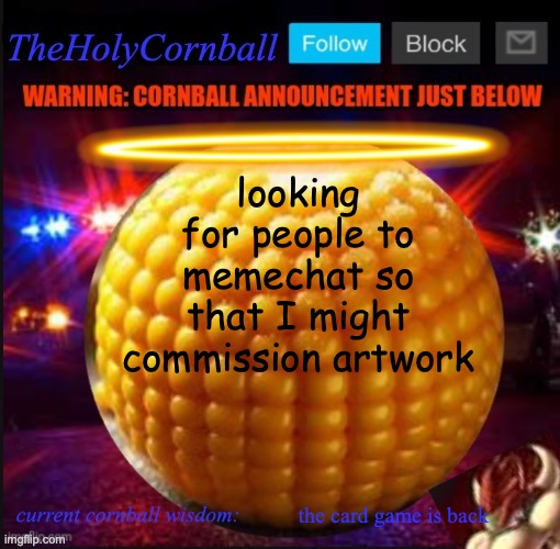 TheHolyCornball Announcement | looking for people to memechat so that I might commission artwork; the card game is back | image tagged in theholycornball announcement | made w/ Imgflip meme maker