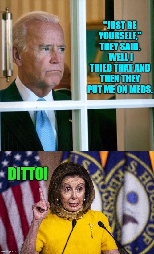 And just think, these two were 'leading' the nation for four years. | "JUST BE YOURSELF," THEY SAID.  WELL I TRIED THAT AND THEN THEY PUT ME ON MEDS. DITTO! | image tagged in sad joe biden | made w/ Imgflip meme maker