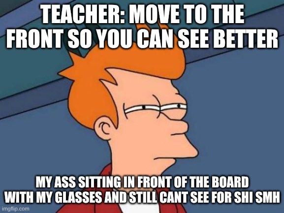 Futurama Fry | TEACHER: MOVE TO THE FRONT SO YOU CAN SEE BETTER; MY ASS SITTING IN FRONT OF THE BOARD WITH MY GLASSES AND STILL CANT SEE FOR SHI SMH | image tagged in memes,futurama fry | made w/ Imgflip meme maker
