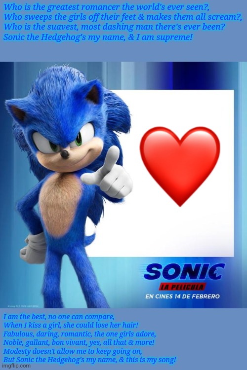 Movie Sonic Says | Who is the greatest romancer the world's ever seen?,
Who sweeps the girls off their feet & makes them all scream?,
Who is the suavest, most dashing man there's ever been?
Sonic the Hedgehog's my name, & I am supreme! I am the best, no one can compare,
When I kiss a girl, she could lose her hair!
Fabulous, daring, romantic, the one girls adore,
Noble, gallant, bon vivant, yes, all that & more!
Modesty doesn't allow me to keep going on,
But Sonic the Hedgehog's my name, & this is my song! | image tagged in movie sonic says | made w/ Imgflip meme maker