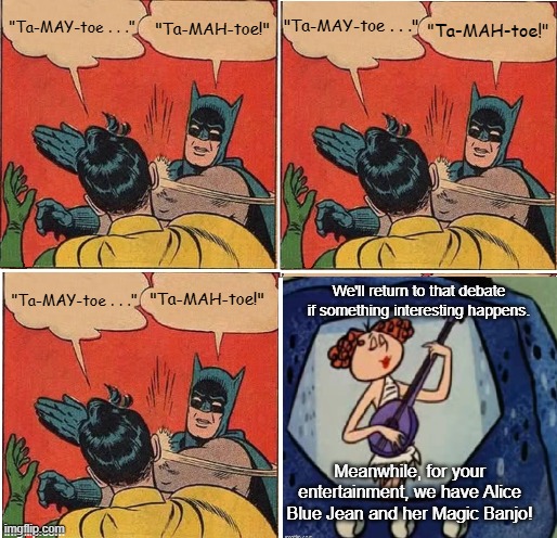 Batman Slapping Robin Tomato | "Ta-MAY-toe . . ."; "Ta-MAH-toe!"; "Ta-MAH-toe!"; "Ta-MAY-toe . . ."; We'll return to that debate if something interesting happens. "Ta-MAY-toe . . ."; "Ta-MAH-toe!"; Meanwhile, for your entertainment, we have Alice Blue Jean and her Magic Banjo! | image tagged in memes,batman slapping robin,tomato,alice blue jean and her magic bnajo | made w/ Imgflip meme maker