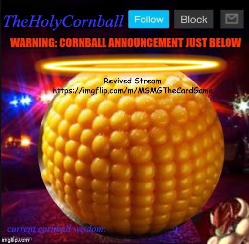 TheHolyCornball Announcement | Revived Stream https://imgflip.com/m/MSMGTheCardGame; :) | image tagged in theholycornball announcement | made w/ Imgflip meme maker