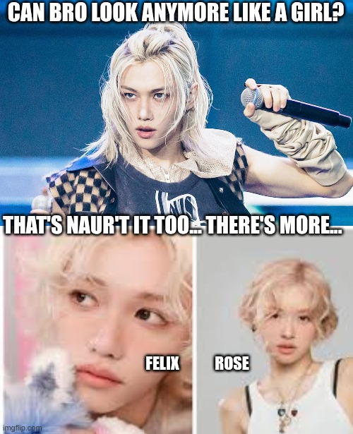 Felix... and Rose... and Stuff ig... | CAN BRO LOOK ANYMORE LIKE A GIRL? THAT'S NAUR'T IT TOO... THERE'S MORE... FELIX            ROSE | image tagged in can bro look more like a girl,rose,kpop,blackpink,stray kids | made w/ Imgflip meme maker