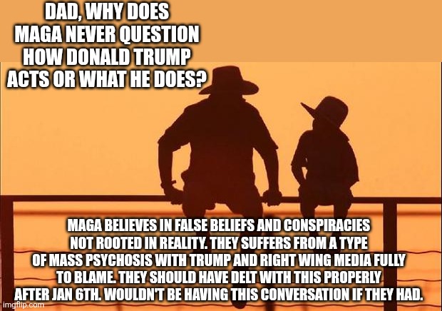 Hindsight is 20/20 | DAD, WHY DOES MAGA NEVER QUESTION HOW DONALD TRUMP ACTS OR WHAT HE DOES? MAGA BELIEVES IN FALSE BELIEFS AND CONSPIRACIES NOT ROOTED IN REALITY. THEY SUFFERS FROM A TYPE OF MASS PSYCHOSIS WITH TRUMP AND RIGHT WING MEDIA FULLY TO BLAME. THEY SHOULD HAVE DELT WITH THIS PROPERLY AFTER JAN 6TH. WOULDN'T BE HAVING THIS CONVERSATION IF THEY HAD. | image tagged in trump,maga,psychosis,illness,right wing media,blame | made w/ Imgflip meme maker