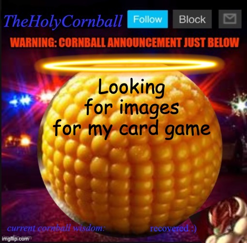 TheHolyCornball Announcement | Looking for images for my card game; recovered :) | image tagged in theholycornball announcement | made w/ Imgflip meme maker