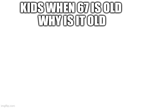 67 | KIDS WHEN 67 IS OLD 

WHY IS IT OLD | image tagged in 67 | made w/ Imgflip meme maker