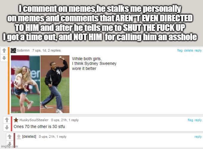 He Must be mouth pleasing some Mod | I comment on memes,he stalks me personally on memes and comments that AREN"T EVEN DIRECTED TO HIM and after he tells me to SHUT THE FUCK UP I got a time out, and NOT HIM  for calling him an asshole | image tagged in huskysoldier meme | made w/ Imgflip meme maker