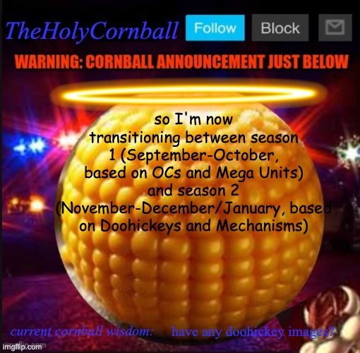 TheHolyCornball Announcement | so I'm now transitioning between season 1 (September-October, based on OCs and Mega Units) and season 2 (November-December/January, based on Doohickeys and Mechanisms); have any doohickey images? | image tagged in theholycornball announcement | made w/ Imgflip meme maker
