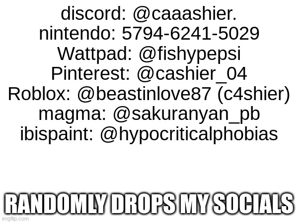 idk gng | discord: @caaashier.
nintendo: 5794-6241-5029
Wattpad: @fishypepsi
Pinterest: @cashier_04
Roblox: @beastinlove87 (c4shier)
magma: @sakuranyan_pb
ibispaint: @hypocriticalphobias; RANDOMLY DROPS MY SOCIALS | made w/ Imgflip meme maker