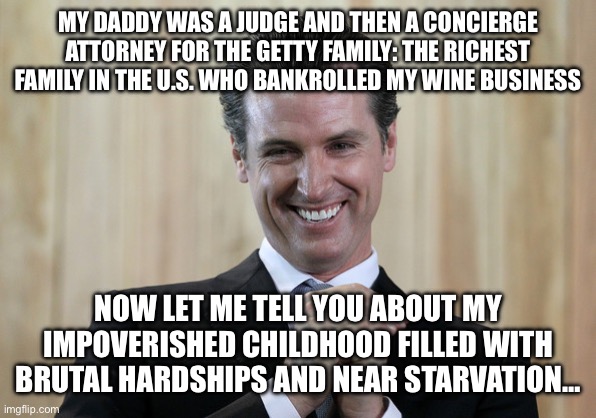 Scheming Gavin Newsom  | MY DADDY WAS A JUDGE AND THEN A CONCIERGE ATTORNEY FOR THE GETTY FAMILY: THE RICHEST FAMILY IN THE U.S. WHO BANKROLLED MY WINE BUSINESS; NOW LET ME TELL YOU ABOUT MY IMPOVERISHED CHILDHOOD FILLED WITH BRUTAL HARDSHIPS AND NEAR STARVATION… | image tagged in scheming gavin newsom | made w/ Imgflip meme maker