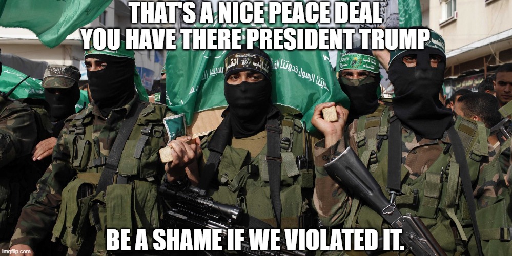 The Peace deal Brokered between hamas and Trump has Collapsed. | THAT'S A NICE PEACE DEAL YOU HAVE THERE PRESIDENT TRUMP; BE A SHAME IF WE VIOLATED IT. | image tagged in hamas,trump,peace,deal,israel | made w/ Imgflip meme maker