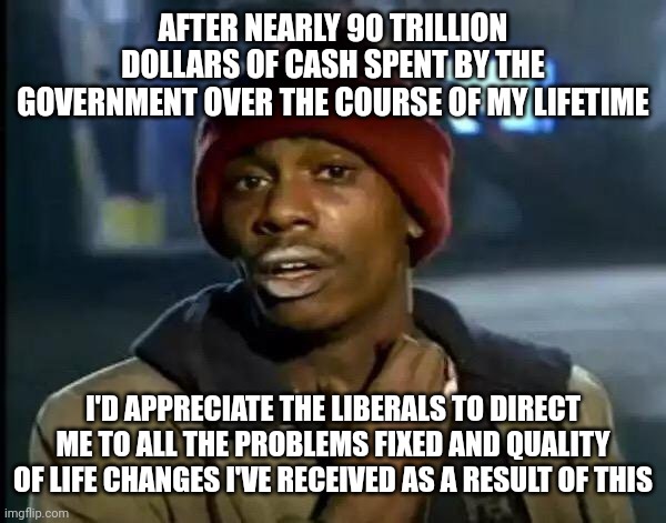 Finances provided exceeded liberal demands by a factor of 10...so why didn't liberalism work? | AFTER NEARLY 90 TRILLION DOLLARS OF CASH SPENT BY THE GOVERNMENT OVER THE COURSE OF MY LIFETIME; I'D APPRECIATE THE LIBERALS TO DIRECT ME TO ALL THE PROBLEMS FIXED AND QUALITY OF LIFE CHANGES I'VE RECEIVED AS A RESULT OF THIS | image tagged in memes,y'all got any more of that | made w/ Imgflip meme maker