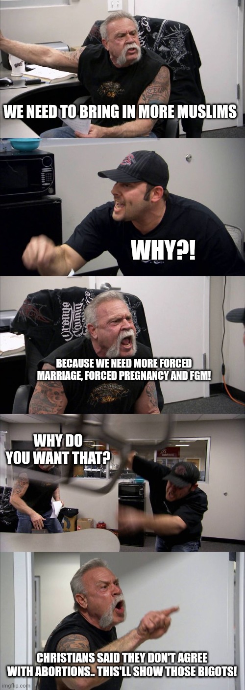 American Chopper Argument Meme | WE NEED TO BRING IN MORE MUSLIMS; WHY?! BECAUSE WE NEED MORE FORCED MARRIAGE, FORCED PREGNANCY AND FGM! WHY DO YOU WANT THAT? CHRISTIANS SAID THEY DON'T AGREE WITH ABORTIONS.. THIS'LL SHOW THOSE BIGOTS! | image tagged in memes,american chopper argument | made w/ Imgflip meme maker