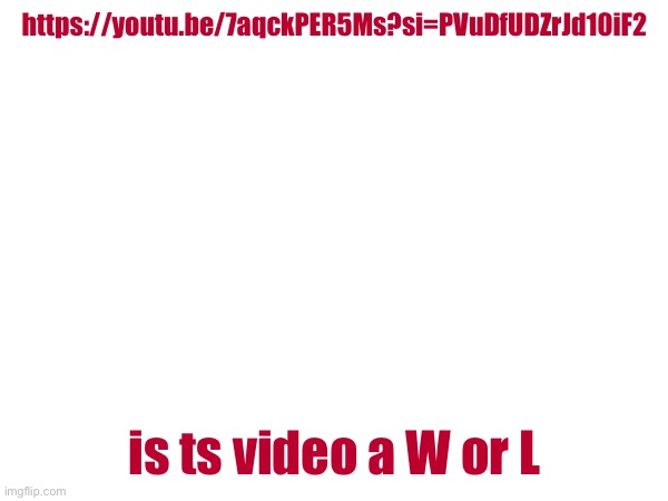 https://youtu.be/7aqckPER5Ms?si=PVuDfUDZrJd10iF2; is ts video a W or L | made w/ Imgflip meme maker