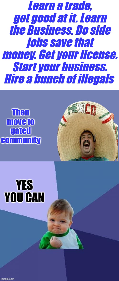 Illegal immigration is 2 sided. Employers should be arrested also. Both sides should pay a price. NO ones above the law. | Learn a trade, get good at it. Learn the Business. Do side jobs save that money. Get your license. Start your business. Hire a bunch of illegals; Then move to gated community; YES YOU CAN | image tagged in blank white template,memes,success kid | made w/ Imgflip meme maker