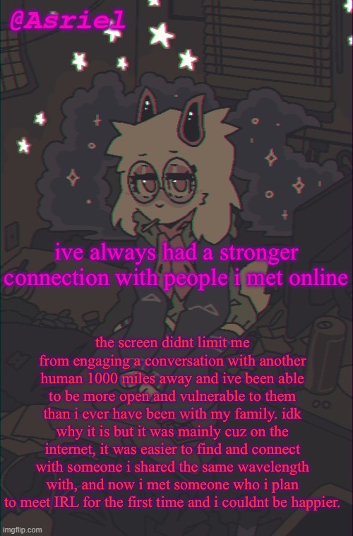 i love my online friends | ive always had a stronger connection with people i met online; the screen didnt limit me from engaging a conversation with another human 1000 miles away and ive been able to be more open and vulnerable to them than i ever have been with my family. idk why it is but it was mainly cuz on the internet, it was easier to find and connect with someone i shared the same wavelength with, and now i met someone who i plan to meet IRL for the first time and i couldnt be happier. | image tagged in another asriel temp | made w/ Imgflip meme maker