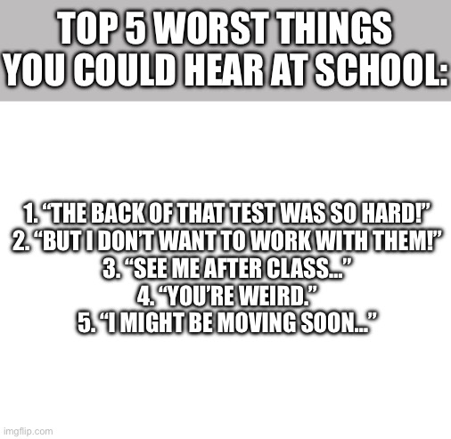 :•) | TOP 5 WORST THINGS YOU COULD HEAR AT SCHOOL:; 1. “THE BACK OF THAT TEST WAS SO HARD!”
2. “BUT I DON’T WANT TO WORK WITH THEM!”
3. “SEE ME AFTER CLASS…”
4. “YOU’RE WEIRD.”
5. “I MIGHT BE MOVING SOON…” | image tagged in funny,funny memes,relatable,relatable memes | made w/ Imgflip meme maker