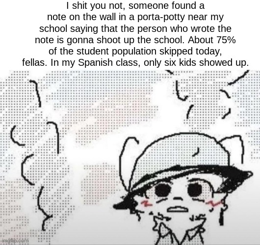 Boykisser thousand yard stare | I shit you not, someone found a note on the wall in a porta-potty near my school saying that the person who wrote the note is gonna shoot up the school. About 75% of the student population skipped today, fellas. In my Spanish class, only six kids showed up. | image tagged in high school,boykisser,i'm serious,i'm not joking | made w/ Imgflip meme maker