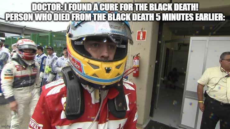 Fernando Alonso's Ferrari Stare | DOCTOR: I FOUND A CURE FOR THE BLACK DEATH!
PERSON WHO DIED FROM THE BLACK DEATH 5 MINUTES EARLIER: | image tagged in fernando alonso's ferrari stare | made w/ Imgflip meme maker