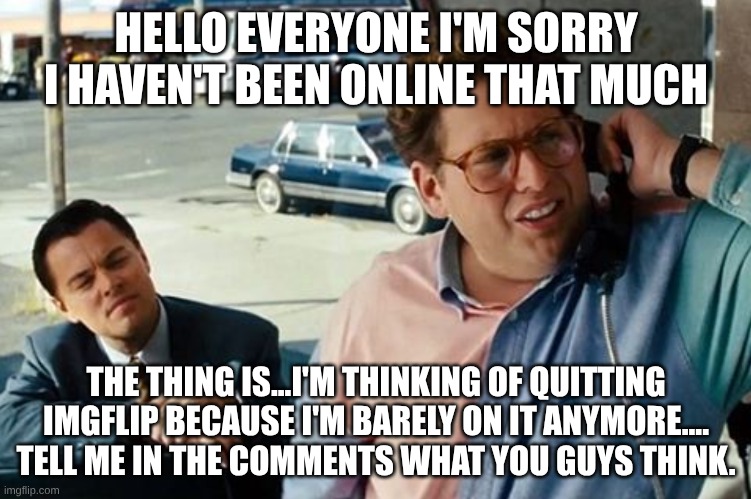 I might quit | HELLO EVERYONE I'M SORRY I HAVEN'T BEEN ONLINE THAT MUCH; THE THING IS...I'M THINKING OF QUITTING IMGFLIP BECAUSE I'M BARELY ON IT ANYMORE....
TELL ME IN THE COMMENTS WHAT YOU GUYS THINK. | image tagged in hey listen i quit | made w/ Imgflip meme maker