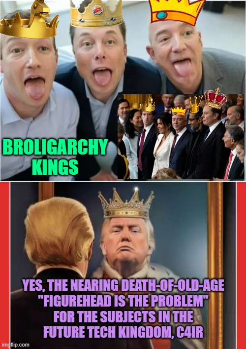 NO TRUMP as KING Day, Damn it !   Tech  Broligarchs? Okay, be my libweirdo kings | YES, THE NEARING DEATH-OF-OLD-AGE
"FIGUREHEAD IS THE PROBLEM"
FOR THE SUBJECTS IN THE
FUTURE TECH KINGDOM, C4IR BROLIGARCHY
KINGS | image tagged in billionaire bros,king trump,technology,oligarchy,techno,cultural marxism | made w/ Imgflip meme maker