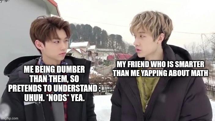 This is true tho... Pls, who doesn't relate? | ME BEING DUMBER THAN THEM, SO PRETENDS TO UNDERSTAND :
UHUH. *NODS* YEA. MY FRIEND WHO IS SMARTER THAN ME YAPPING ABOUT MATH | image tagged in bang chan and felix being the aussie line,dumb,dumb and dumber | made w/ Imgflip meme maker