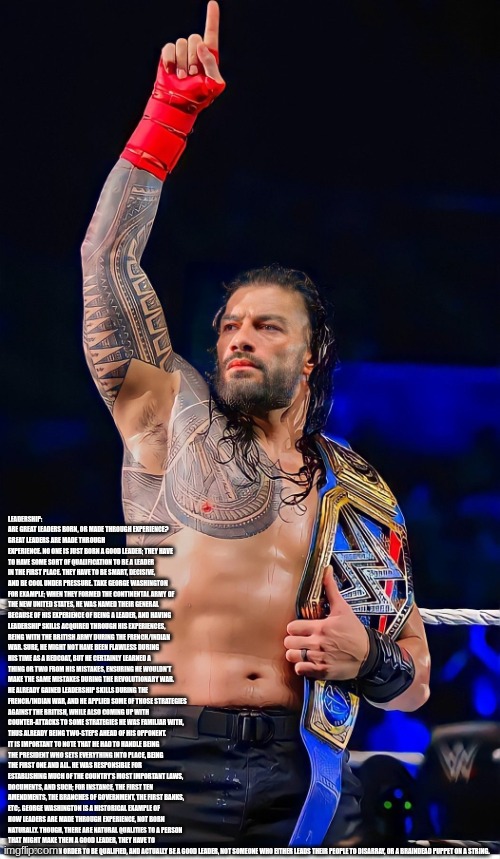 The Tribal Chief Speaks To You | LEADERSHIP: ARE GREAT LEADERS BORN, OR MADE THROUGH EXPERIENCE?
GREAT LEADERS ARE MADE THROUGH EXPERIENCE. NO ONE IS JUST BORN A GOOD LEADER; THEY HAVE TO HAVE SOME SORT OF QUALIFICATION TO BE A LEADER IN THE FIRST PLACE. THEY HAVE TO BE SMART, DECISIVE, AND BE COOL UNDER PRESSURE. TAKE GEORGE WASHINGTON FOR EXAMPLE; WHEN THEY FORMED THE CONTINENTAL ARMY OF THE NEW UNITED STATES, HE WAS NAMED THEIR GENERAL BECAUSE OF HIS EXPERIENCE OF BEING A LEADER, AND HAVING LEADERSHIP SKILLS ACQUIRED THROUGH HIS EXPERIENCES, BEING WITH THE BRITISH ARMY DURING THE FRENCH/INDIAN WAR. SURE, HE MIGHT NOT HAVE BEEN FLAWLESS DURING HIS TIME AS A REDCOAT, BUT HE CERTAINLY LEARNED A THING OR TWO FROM HIS MISTAKES, ENSURING HE WOULDN’T MAKE THE SAME MISTAKES DURING THE REVOLUTIONARY WAR. HE ALREADY GAINED LEADERSHIP SKILLS DURING THE FRENCH/INDIAN WAR, AND HE APPLIED SOME OF THOSE STRATEGIES AGAINST THE BRITISH, WHILE ALSO COMING UP WITH COUNTER-ATTACKS TO SOME STRATEGIES HE WAS FAMILIAR WITH, THUS ALREADY BEING TWO-STEPS AHEAD OF HIS OPPONENT. IT IS IMPORTANT TO NOTE THAT HE HAD TO HANDLE BEING THE PRESIDENT WHO SETS EVERYTHING INTO PLACE, BEING THE FIRST ONE AND ALL. HE WAS RESPONSIBLE FOR ESTABLISHING MUCH OF THE COUNTRY’S MOST IMPORTANT LAWS, DOCUMENTS, AND SUCH; FOR INSTANCE, THE FIRST TEN AMENDMENTS, THE BRANCHES OF GOVERNMENT, THE FIRST BANKS, ETC;. GEORGE WASHINGTON IS A HISTORICAL EXAMPLE OF HOW LEADERS ARE MADE THROUGH EXPERIENCE, NOT BORN NATURALLY. THOUGH, THERE ARE NATURAL QUALITIES TO A PERSON THAT MIGHT MAKE THEM A GOOD LEADER, THEY HAVE TO HAVE EXPERIENCE IN ORDER TO BE QUALIFIED, AND ACTUALLY BE A GOOD LEADER, NOT SOMEONE WHO EITHER LEADS THEIR PEOPLE TO DISARRAY, OR A BRAINDEAD PUPPET ON A STRING. | image tagged in roman reigns acknowledge me | made w/ Imgflip meme maker